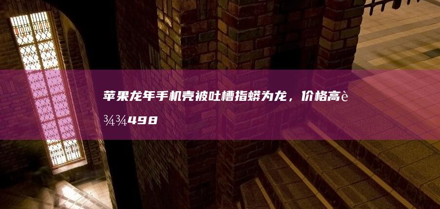 苹果龙年手机壳被吐槽指蟒为龙，价格高达 498 元，如何看待此事？「蟒」和「龙」有何不同？